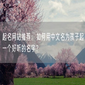 起名网站推荐：如何用中文名为孩子起一个好听的名字？