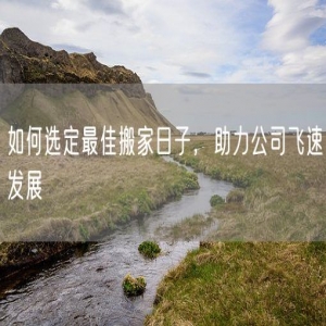 如何选定最佳搬家日子，助力公司飞速发展