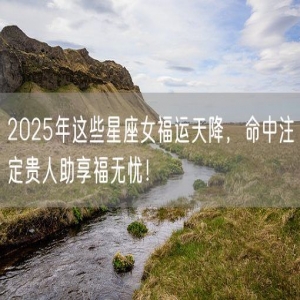 2025年这些星座女福运天降，命中注定贵人助享福无忧！