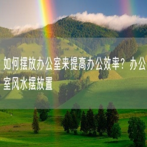 如何摆放办公室来提高办公效率？办公室风水摆放置