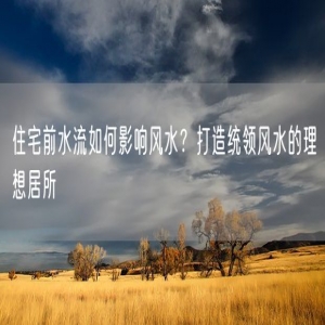 住宅前水流如何影响风水？打造统领风水的理想居所
