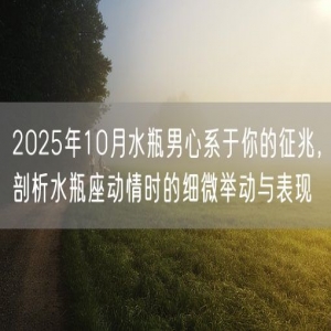 2025年10月水瓶男心系于你的征兆，剖析水瓶座动情时的细微举动与表现
