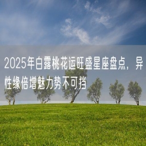 2025年白露桃花运旺盛星座盘点，异性缘倍增魅力势不可挡