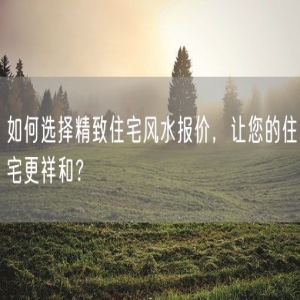 如何选择精致住宅风水报价，让您的住宅更祥和？