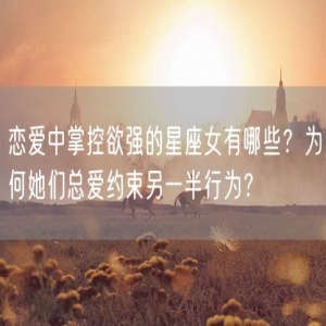 恋爱中掌控欲强的星座女有哪些？为何她们总爱约束另一半行为？