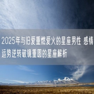 2025年与旧爱重燃爱火的星座男性 感情运势逆转破镜重圆的星座解析