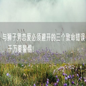 与狮子男恋爱必须避开的三个致命错误，千万要警惕！