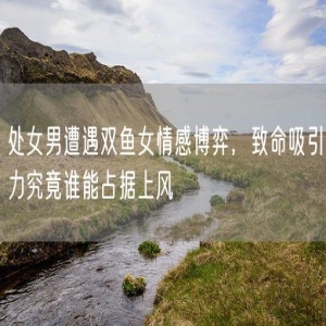 处女男遭遇双鱼女情感博弈，致命吸引力究竟谁能占据上风