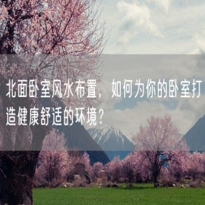 北面卧室风水布置，如何为你的卧室打造健康舒适的环境？