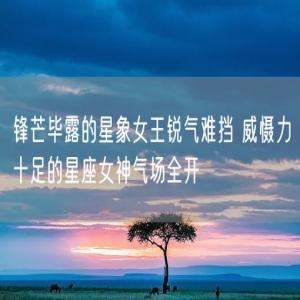 锋芒毕露的星象女王锐气难挡 威慑力十足的星座女神气场全开
