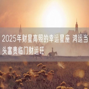 2025年财星高照的幸运星座 鸿运当头富贵临门财运旺