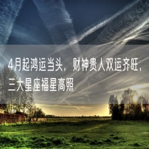 4月起鸿运当头，财神贵人双运齐旺，三大星座福星高照