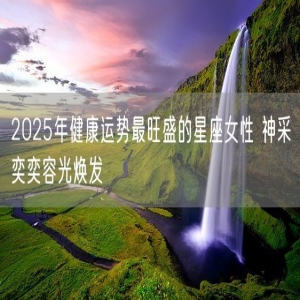 2025年健康运势最旺盛的星座女性 神采奕奕容光焕发