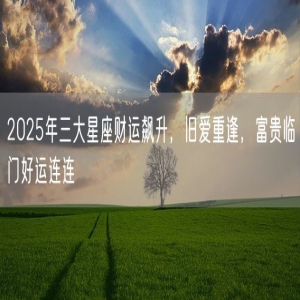 2025年三大星座财运飙升，旧爱重逢，富贵临门好运连连