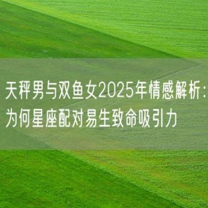 天秤男与双鱼女2025年情感解析：为何星座配对易生致命吸引力
