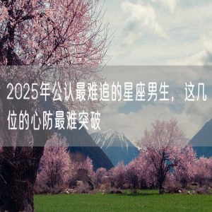 2025年公认最难追的星座男生，这几位的心防最难突破