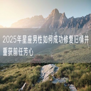 2025年星座男性如何成功修复旧情并重获前任芳心
