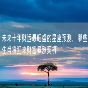 未来十年财运最旺盛的星座预测，哪些生肖将迎来财富暴涨契机
