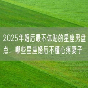 2025年婚后最不体贴的星座男盘点：哪些星座婚后不懂心疼妻子