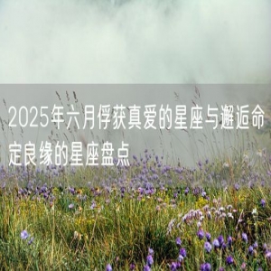 2025年六月俘获真爱的星座与邂逅命定良缘的星座盘点