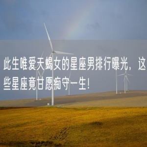 此生唯爱天蝎女的星座男排行曝光，这些星座竟甘愿痴守一生！