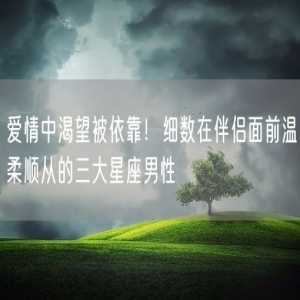 爱情中渴望被依靠！细数在伴侣面前温柔顺从的三大星座男性