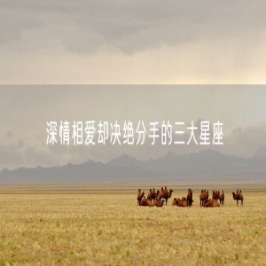 深情相爱却决绝分手的三大星座