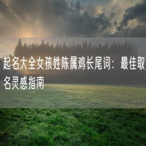 起名大全女孩姓陈属鸡长尾词：最佳取名灵感指南