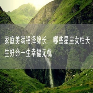 家庭美满福泽绵长，哪些星座女性天生好命一生幸福无忧