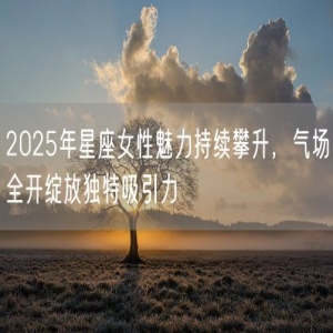 2025年星座女性魅力持续攀升，气场全开绽放独特吸引力