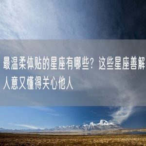 最温柔体贴的星座有哪些？这些星座善解人意又懂得关心他人
