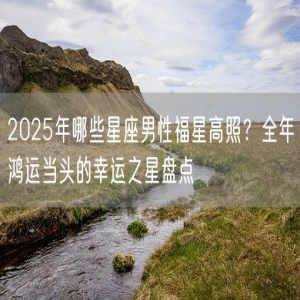 2025年哪些星座男性福星高照？全年鸿运当头的幸运之星盘点