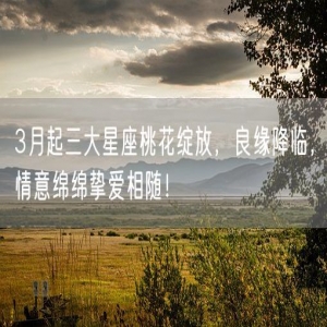 3月起三大星座桃花绽放，良缘降临，情意绵绵挚爱相随！