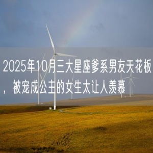 2025年10月三大星座爹系男友天花板，被宠成公主的女生太让人羡慕