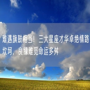 难遇旗鼓相当！三大星座才华卓绝情路坎坷，良缘难觅命运多舛