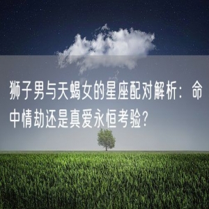 狮子男与天蝎女的星座配对解析：命中情劫还是真爱永恒考验？