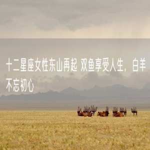 十二星座女性东山再起 双鱼享受人生，白羊不忘初心
