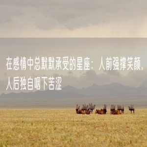 在感情中总默默承受的星座：人前强撑笑颜，人后独自咽下苦涩