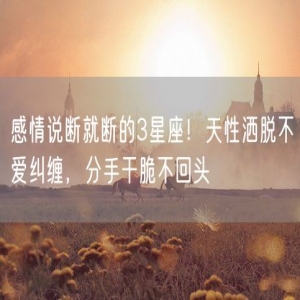 感情说断就断的3星座！天性洒脱不爱纠缠，分手干脆不回头