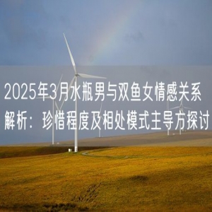 2025年3月水瓶男与双鱼女情感关系解析：珍惜程度及相处模式主导方探讨