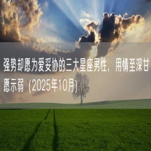 强势却愿为爱妥协的三大星座男性，用情至深甘愿示弱（2025年10月）