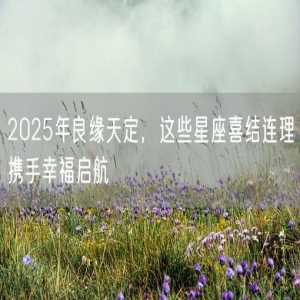 2025年良缘天定，这些星座喜结连理携手幸福启航