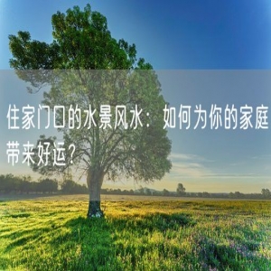 住家门口的水景风水：如何为你的家庭带来好运？