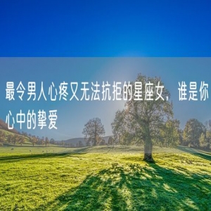 最令男人心疼又无法抗拒的星座女，谁是你心中的挚爱