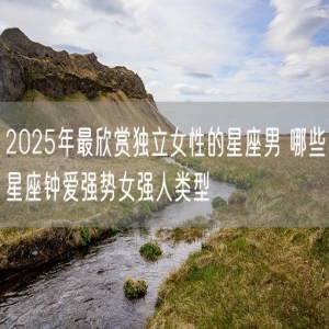 2025年最欣赏独立女性的星座男 哪些星座钟爱强势女强人类型