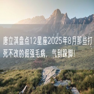 唐立淇盘点12星座2025年8月那些打死不改的倔强毛病，气到跺脚！