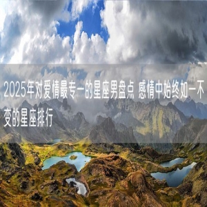 2025年对爱情最专一的星座男盘点 感情中始终如一不变的星座排行
