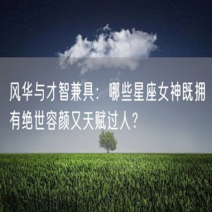 风华与才智兼具：哪些星座女神既拥有绝世容颜又天赋过人？