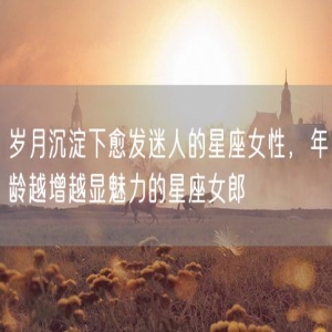 岁月沉淀下愈发迷人的星座女性，年龄越增越显魅力的星座女郎