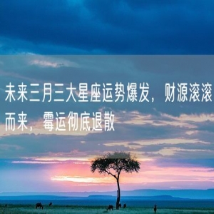 未来三月三大星座运势爆发，财源滚滚而来，霉运彻底退散